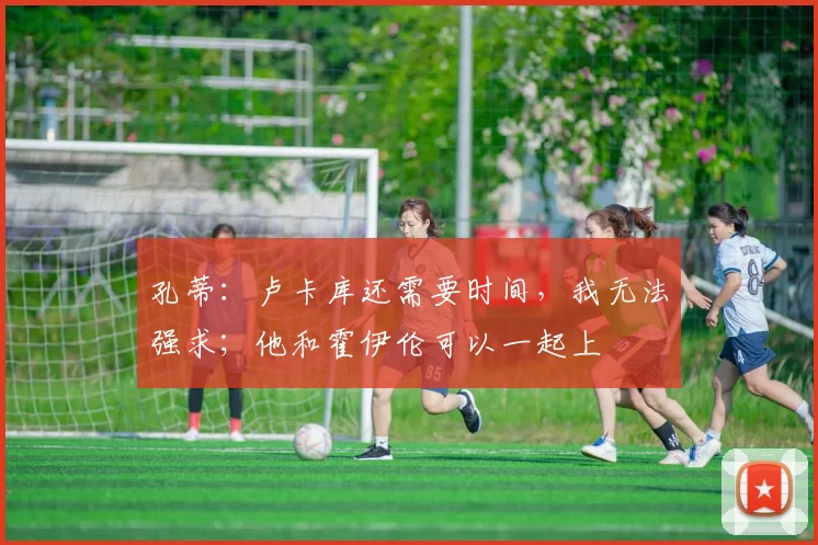 孔蒂：卢卡库还需要时间，我无法强求；他和霍伊伦可以一起上