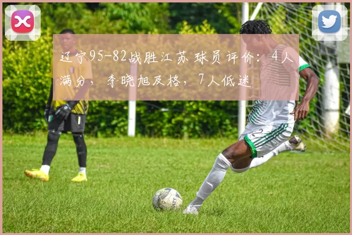辽宁95-82战胜江苏 球员评价：4人满分，李晓旭及格，7人低迷
