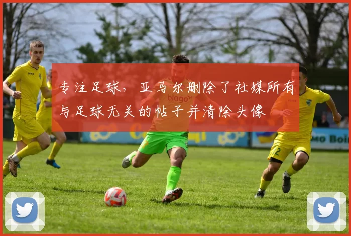 专注足球，亚马尔删除了社媒所有与足球无关的帖子并清除头像